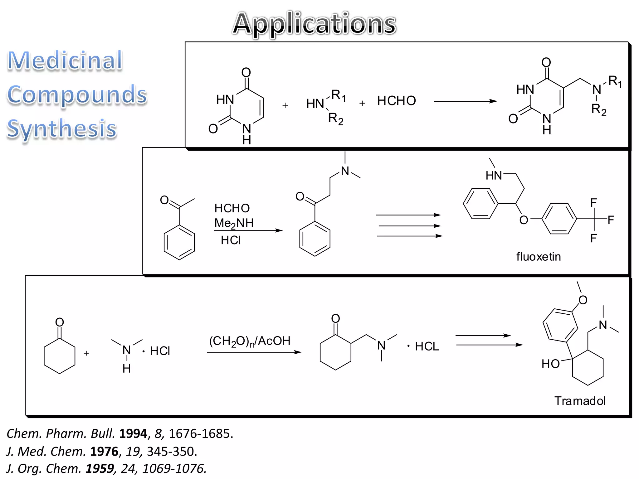 O
                                         O
                                                                                                             R1
                                                           R1                     HN                 N
                                   HN                 HN           HCHO
                                                                                                     R2
                                                           R2                     O       N
                                 O       N                                                H
                                         H

                                                               N             HN

                         O                        O
                                  HCHO                                                               F
                                  Me2NH                                               O                      F
                                   HCl                                                               F
                                                                                  fluoxetin


                                                                                                 O
        O                                                  O
                                                                                                         N
                                 (CH 2O) n/AcOH                    N   HCL
                   N    HCl
                   H                                                                      HO


                                                                                              Tramadol

Chem. Pharm. Bull. 1994, 8, 1676-1685.
J. Med. Chem. 1976, 19, 345-350.
J. Org. Chem. 1959, 24, 1069-1076.
 