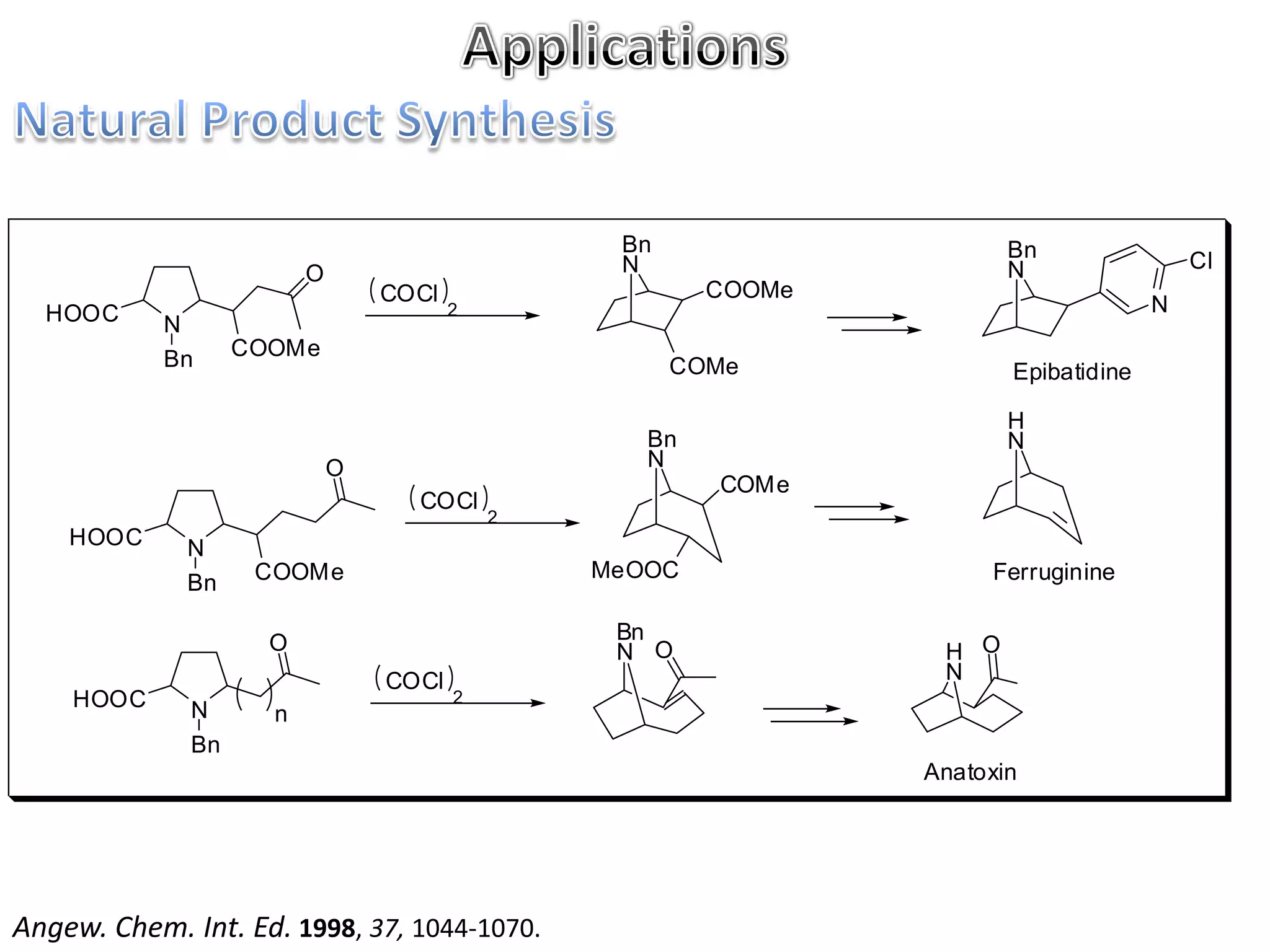 Bn                    Bn
                                                 N                     N                 Cl
                         O
                                 COCl                   COOMe
  HOOC                                  2                                            N
            N
            Bn     COOMe
                                                      COMe             Epibatidine

                                                                       H
                                                   Bn                  N
                             O                     N
                                                        COMe
                                   COCl
                                            2
    HOOC     N
                    COOMe                       MeOOC                Ferruginine
             Bn

                     O                           Bn
                                                 N O             H O
                                 COCl                            N
    HOOC      N
                                        2
                     n
              Bn
                                                                Anatoxin




Angew. Chem. Int. Ed. 1998, 37, 1044-1070.
 