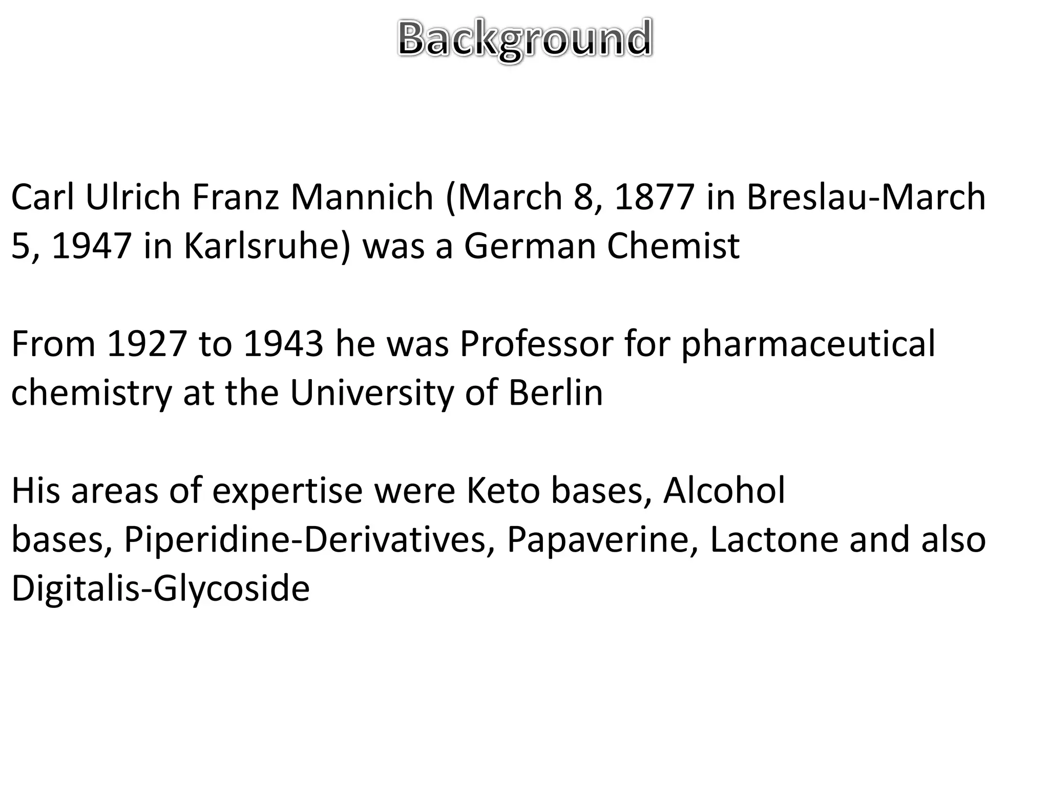 Carl Ulrich Franz Mannich (March 8, 1877 in Breslau-March
5, 1947 in Karlsruhe) was a German Chemist

From 1927 to 1943 he was Professor for pharmaceutical
chemistry at the University of Berlin

His areas of expertise were Keto bases, Alcohol
bases, Piperidine-Derivatives, Papaverine, Lactone and also
Digitalis-Glycoside
 