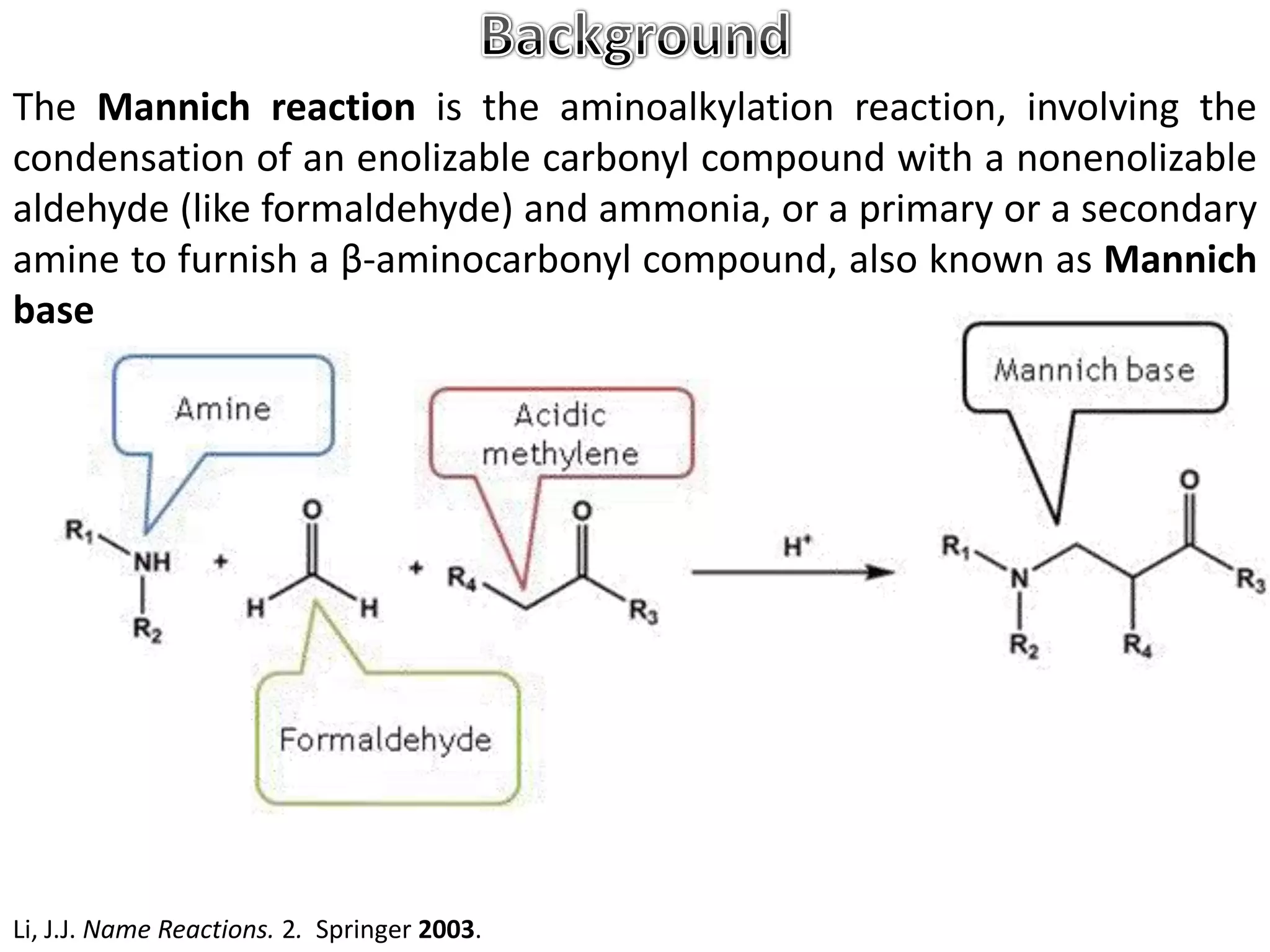 The Mannich reaction is the aminoalkylation reaction, involving the
condensation of an enolizable carbonyl compound with a nonenolizable
aldehyde (like formaldehyde) and ammonia, or a primary or a secondary
amine to furnish a β-aminocarbonyl compound, also known as Mannich
base




Li, J.J. Name Reactions. 2. Springer 2003.
 