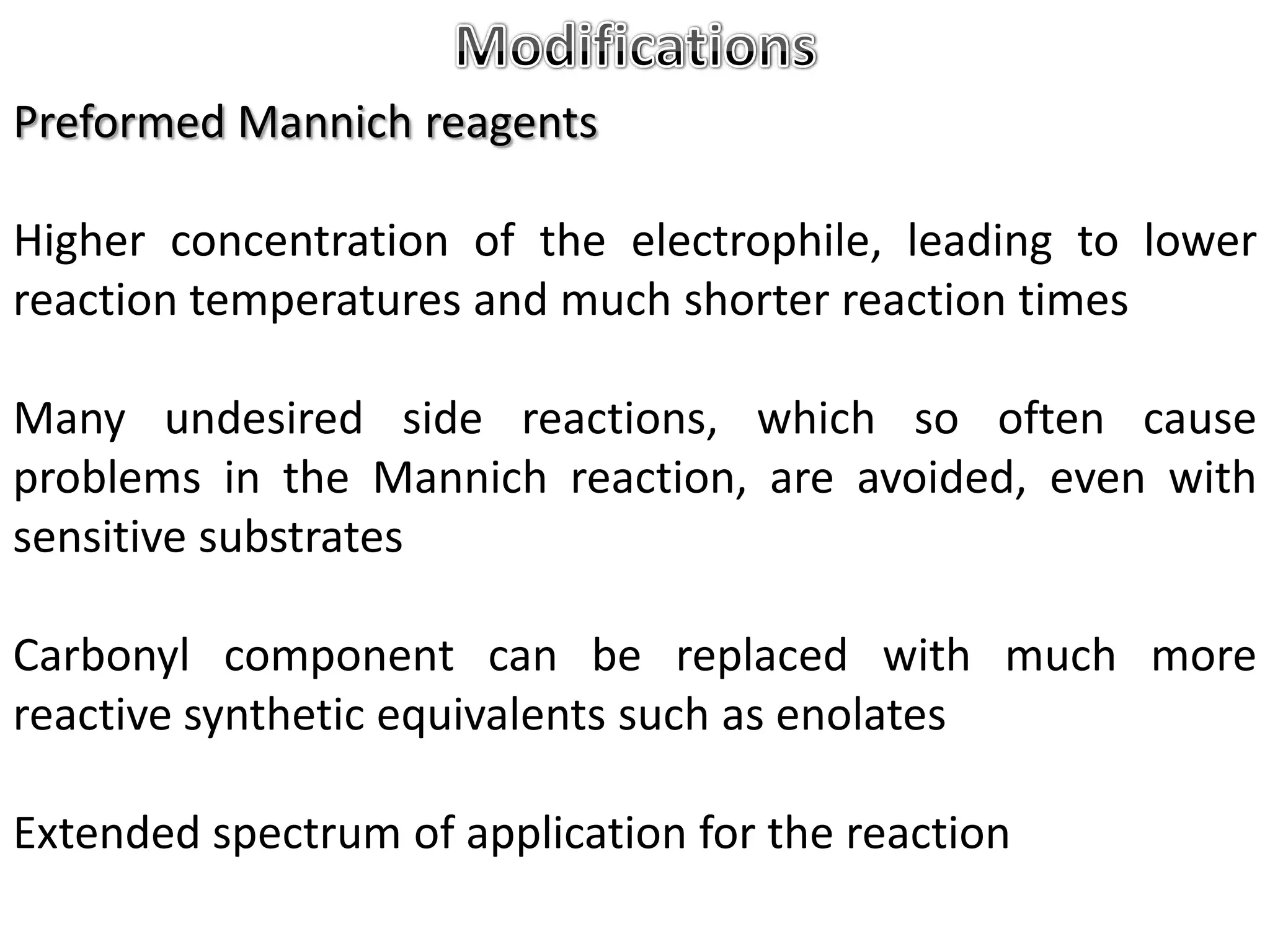 Preformed Mannich reagents

Higher concentration of the electrophile, leading to lower
reaction temperatures and much shorter reaction times

Many undesired side reactions, which so often cause
problems in the Mannich reaction, are avoided, even with
sensitive substrates

Carbonyl component can be replaced with much more
reactive synthetic equivalents such as enolates

Extended spectrum of application for the reaction
 