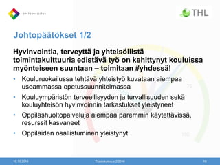 Johtopäätökset 1/2
Hyvinvointia, terveyttä ja yhteisöllistä
toimintakulttuuria edistävä työ on kehittynyt kouluissa
myönteiseen suuntaan – toimitaan #yhdessä!
• Kouluruokailussa tehtävä yhteistyö kuvataan aiempaa
useammassa opetussuunnitelmassa
• Kouluympäristön terveellisyyden ja turvallisuuden sekä
kouluyhteisön hyvinvoinnin tarkastukset yleistyneet
• Oppilashuoltopalveluja aiempaa paremmin käytettävissä,
resurssit kasvaneet
• Oppilaiden osallistuminen yleistynyt
10.10.2016 Tilastokatsaus 2/2016 19
 
