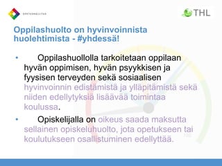 Oppilashuolto on hyvinvoinnista
huolehtimista - #yhdessä!
• Oppilashuollolla tarkoitetaan oppilaan
hyvän oppimisen, hyvän psyykkisen ja
fyysisen terveyden sekä sosiaalisen
hyvinvoinnin edistämistä ja ylläpitämistä sekä
niiden edellytyksiä lisäävää toimintaa
koulussa.
• Opiskelijalla on oikeus saada maksutta
sellainen opiskeluhuolto, jota opetukseen tai
koulutukseen osallistuminen edellyttää.
 