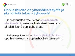 Oppilashuolto on yhteisöllistä työtä ja
yksilöllistä tukea - #yhdessä!
•Oppilashuoltoa toteutetaan ensisijaisesti
ehkäisevänä, koko kouluyhteisöä tukevana
yhteisöllisenä oppilashuoltona
•Lisäksi oppilaalla on oikeus yksilökohtaiseen
oppilashuoltoon ja oppilashuollon palveluihin.
4
 