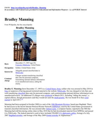 FROM: http://en.wikipedia.org/wiki/Bradley_Manning
In accordance with Federal Laws provided For Educational and Information Purposes – i.e. of PUBLIC Interest




Bradley Manning
From Wikipedia, the free encyclopedia
               Bradley Manning




              December 17, 1987 (age 24)
Born
              Crescent, Oklahoma, United States
Occupation    Soldier, United States Army
              Allegedly passed classified data to
Known for
              WikiLeaks
              Charges include transferring classified
              data onto his personal computer;
Criminal
              transmitting national defense information
charge
              to an unauthorized source; aiding the
              enemy.

Bradley E. Manning (born December 17, 1987) is a United States Army soldier who was arrested in May 2010 in
Iraq on suspicion of having passed restricted material to the website WikiLeaks. He was charged in July that year
with transferring classified data onto his personal computer, and communicating national defense information to an
unauthorized source. An additional 22 charges were preferred in March 2011, including "aiding the enemy", a
capital offense, though prosecutors said they would not seek the death penalty. He was found fit to face court
martial in April 2011.[1]

Manning had been assigned in October 2009 to a unit of the 10th Mountain Division, based near Baghdad. There
he had access to the Secret Internet Protocol Router Network (SIPRNet), used by the United States government to
transmit classified information. He was arrested after Adrian Lamo, a computer hacker, reported to the FBI that
Manning had told him during online chats in May 2010 that he had downloaded material from SIPRNet and passed
it to WikiLeaks. The leaked material is said to have included 250,000 U.S. diplomatic cables; footage of a July
2007 Baghdad airstrike; and footage of the May 2009 Granai airstrike in Afghanistan.[2]
 