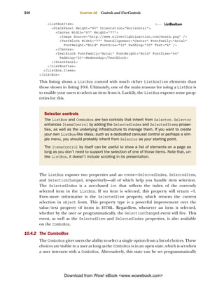 248                          CHAPTER 10   Controls and UserControls

          <ListBoxItem>                                              ListBoxItem
            <StackPanel Height="80" Orientation="Horizontal">
              <Canvas Width="87" Height="77">
                 <Image Source="http://www.silverlightinaction.com/month.png" />
                 <TextBlock Width="77" TextAlignment="Center" FontFamily="Arial"
                   FontWeight="Bold" FontSize="32" Padding="30" Text="4" />
              </Canvas>
              <TextBlock FontFamily="Arial" FontWeight="Bold" FontSize="44"
                 Padding="20">Wednesday</TextBlock>
            </StackPanel>
          </ListBoxItem>
        </ListBox.Items>
      </ListBox>

      This listing shows a ListBox control with much richer ListBoxItem elements than
      those shown in listing 10.6. Ultimately, one of the main reasons for using a ListBox is
      to enable your users to select an item from it. Luckily, the ListBox exposes some prop-
      erties for this.


        Selector controls
        The ListBox and ComboBox are two controls that inherit from Selector. Selector
        enhances ItemsControl by adding the SelectedIndex and SelectedItems proper-
        ties, as well as the underlying infrastructure to manage them. If you want to create
        your own ListBox-like class, such as a dedicated carousel control or perhaps a sim-
        ple menu, you should probably inherit from Selector as your starting point.
        The ItemsControl by itself can be useful to show a list of elements on a page as
        long as you don’t need to support the selection of one of those items. Note that, un-
        like ListBox, it doesn’t include scrolling in its presentation.



      The ListBox exposes two properties and an event—SelectedIndex, SelectedItem,
      and SelectionChanged, respectively—all of which help you handle item selection.
      The SelectedIndex is a zero-based int that reflects the index of the currently
      selected item in the ListBox. If no item is selected, this property will return –1.
      Even more informative is the SelectedItem property, which returns the current
      selection in object form. This property type is a powerful improvement over the
      value/text property of items in HTML. Regardless, whenever an item is selected,
      whether by the user or programmatically, the SelectionChanged event will fire. This
      event, as well as the SelectedItem and SelectedIndex properties, is also available
      on the ComboBox.

10.4.2 The ComboBox
      The ComboBox gives users the ability to select a single option from a list of choices. These
      choices are visible to a user as long as the ComboBox is in an open state, which is set when
      a user interacts with a ComboBox. Alternatively, this state can be set programmatically




                    Download from Wow! eBook <www.wowebook.com>
 