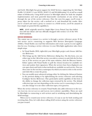 Connecting to data sources                              343


and forth. Silverlight has great support for SOAP Services, supporting the WS-I Basic
Profile 1.0 (SOAP 1.1 over HTTP), SOAP 1.2, and WS-Addressing 1.0, as well as a small
subset of WS-Security. Using SOAP services in Silverlight allows for both the simplest
implementation and most powerful data-transfer mechanism of any service type
through the use of the service reference. Over the next few pages, you’ll create a
proxy object for the service, call a method on it, and download the results. After
you’ve created and used a proxy to connect to a SOAP service, you’ll be amazed at
how simple yet powerful this capability is.

  NOTE   SOAP originally stood for Simple Object Access Protocol, but that defini-
  tion fell into disuse and was officially dropped with version 1.2 of the W3C
  SOAP standard.

SERVICE REFERENCES
The easiest way to connect to a service is through a service reference proxy. If the
web service you’re connecting to supports Web Services Description Language
(WSDL), Visual Studio can read that information and create a proxy in your applica-
tion for you. Creating a service reference in your Silverlight application takes three
simple steps:
   1   In Visual Studio 2010, right-click your Silverlight project and choose Add Ser-
       vice Reference.
   2   This brings up the Add Service Reference dialog box. On this form, you can
       either type in the URI of the service you wish to connect to and click the Go but-
       ton or, if the services are part of the same solution, click the Discover button.
       Either option tells Visual Studio to poll the chosen location for available ser-
       vices and analyze their signatures. When the services have been displayed, you
       can open them and look at what methods are available on each service. You can
       then enter in the text box a namespace by which you want to refer to the service
       and click OK to create the proxy.
   3   You can modify more advanced settings either by clicking the Advanced button
       in the previous dialog or by right-clicking the service reference and selecting
       Configure Service Reference. One particularly useful capability of this form is
       the ability to change the collection types returned by the service. The default
       collection type can vary depending on the service you’re connecting to, but you
       can also change it to use other collection types, even generics.
When the service reference is created, Visual Studio also adds references to the Sys-
tem.Runtime.Serialization and System.ServiceModel assemblies. These are used
by Silverlight in connecting to web services and in serializing and deserializing the
SOAP message.
   When you’ve created your service reference, it’s easy to use for both sending and
receiving data. First, let’s talk about calling SOAP services using the service reference
you just created.




            Download from Wow! eBook <www.wowebook.com>
 