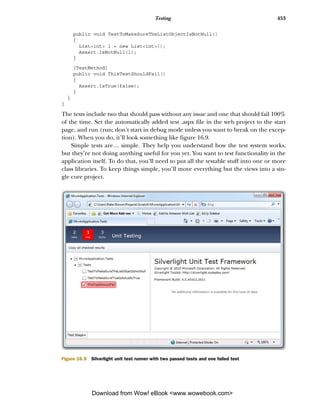 Testing                                    453

        public void TestToMakeSureTheListObjectIsNotNull()
        {
          List<int> l = new List<int>();
          Assert.IsNotNull(l);
        }

        [TestMethod]
        public void ThisTestShouldFail()
        {
          Assert.IsTrue(false);
        }
    }
}

The tests include two that should pass without any issue and one that should fail 100%
of the time. Set the automatically added test .aspx file in the web project to the start
page, and run (run; don’t start in debug mode unless you want to break on the excep-
tion). When you do, it’ll look something like figure 16.9.
    Simple tests are… simple. They help you understand how the test system works,
but they’re not doing anything useful for you yet. You want to test functionality in the
application itself. To do that, you’ll need to put all the testable stuff into one or more
class libraries. To keep things simple, you’ll move everything but the views into a sin-
gle core project.




Figure 16.9   Silverlight unit test runner with two passed tests and one failed test




              Download from Wow! eBook <www.wowebook.com>
 