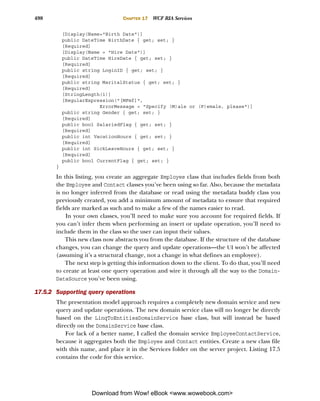 498                              CHAPTER 17   WCF RIA Services

           [Display(Name="Birth Date")]
           public DateTime BirthDate { get; set; }
           [Required]
           [Display(Name = "Hire Date")]
           public DateTime HireDate { get; set; }
           [Required]
           public string LoginID { get; set; }
           [Required]
           public string MaritalStatus { get; set; }
           [Required]
           [StringLength(1)]
           [RegularExpression("[MFmf]",
                        ErrorMessage = "Specify (M)ale or (F)emale, please")]
           public string Gender { get; set; }
           [Required]
           public bool SalariedFlag { get; set; }
           [Required]
           public int VacationHours { get; set; }
           [Required]
           public int SickLeaveHours { get; set; }
           [Required]
           public bool CurrentFlag { get; set; }
       }

       In this listing, you create an aggregate Employee class that includes fields from both
       the Employee and Contact classes you’ve been using so far. Also, because the metadata
       is no longer inferred from the database or read using the metadata buddy class you
       previously created, you add a minimum amount of metadata to ensure that required
       fields are marked as such and to make a few of the names easier to read.
           In your own classes, you’ll need to make sure you account for required fields. If
       you can’t infer them when performing an insert or update operation, you’ll need to
       include them in the class so the user can input their values.
           This new class now abstracts you from the database. If the structure of the database
       changes, you can change the query and update operations—the UI won’t be affected
       (assuming it’s a structural change, not a change in what defines an employee).
           The next step is getting this information down to the client. To do that, you’ll need
       to create at least one query operation and wire it through all the way to the Domain-
       DataSource you’ve been using.

17.5.2 Supporting query operations
       The presentation model approach requires a completely new domain service and new
       query and update operations. The new domain service class will no longer be directly
       based on the LinqToEntitiesDomainService base class, but will instead be based
       directly on the DomainService base class.
           For lack of a better name, I called the domain service EmployeeContactService,
       because it aggregates both the Employee and Contact entities. Create a new class file
       with this name, and place it in the Services folder on the server project. Listing 17.5
       contains the code for this service.




                     Download from Wow! eBook <www.wowebook.com>
 