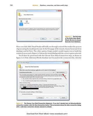 732                            APPENDIX   Database, connection, and data model setup




                                                                                  Figure A.7 The first step
                                                                                  of the Entity Data Model
                                                                                  Wizard. Be sure to choose
                                                                                  Generate from Database.


      Once you click Add, Visual Studio will walk you through a wizard that makes the process
      of generating the model pretty easy. In the first page of the wizard, choose Generate from
      database and hit Next. The other option, Empty model, would require you to build the
      entities from scratch. Figure A.3 shows the wizard dialog with the correct option selected.
          You’ll then be presented with the Choose Your Data Connection step, as shown in
      figure A.4. If the AdventureWorks database isn’t located in the connection list, click the




      Figure A.7 The Choose Your Data Connection dialog box. If you don’t already have an AdventureWorks
      connection created, click the New Connection button. This screenshot shows the data connection dialog
      with a valid data connection already selected by default.




                      Download from Wow! eBook <www.wowebook.com>
 