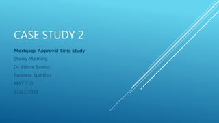 CASE STUDY 2
Mortgage Approval Time Study
Sherry Manning
Dr. Eliette Barrios
Business Statistics
MAT 510
11/21/2019
 