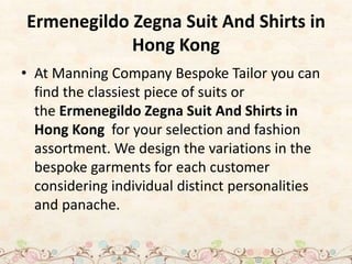 Ermenegildo Zegna Suit And Shirts in
Hong Kong
• At Manning Company Bespoke Tailor you can
find the classiest piece of suits or
the Ermenegildo Zegna Suit And Shirts in
Hong Kong for your selection and fashion
assortment. We design the variations in the
bespoke garments for each customer
considering individual distinct personalities
and panache.
 