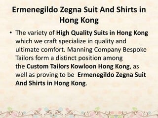 Ermenegildo Zegna Suit And Shirts in
Hong Kong
• The variety of High Quality Suits in Hong Kong
which we craft specialize in quality and
ultimate comfort. Manning Company Bespoke
Tailors form a distinct position among
the Custom Tailors Kowloon Hong Kong, as
well as proving to be Ermenegildo Zegna Suit
And Shirts in Hong Kong.
 