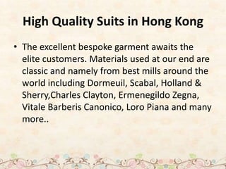 High Quality Suits in Hong Kong
• The excellent bespoke garment awaits the
elite customers. Materials used at our end are
classic and namely from best mills around the
world including Dormeuil, Scabal, Holland &
Sherry,Charles Clayton, Ermenegildo Zegna,
Vitale Barberis Canonico, Loro Piana and many
more..
 