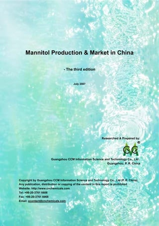 CCMData & Primary Intelligence
Website: http://www.cnchemicals.com Email: econtact@cnchemicals.com
Tel: +86-20-3761 6606 Fax: +86-20-3761 6968
Mannitol Production & Market in China
- The third edition
July 2007
Researched & Prepared by:
Guangzhou CCM Information Science and Technology Co., Ltd .
Guangzhou, P. R. China
Copyright by Guangzhou CCM Information Science and Technology Co., Ltd (P. R. China)
Any publication, distribution or copying of the content in this report is prohibited.
Website: http://www.cnchemicals.com
Tel: +86-20-3761 6606
Fax: +86-20-3761 6968
Email: econtact@cnchemicals.com
 