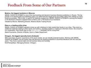 Feedback From Some of Our Partners Moskva, the biggest bookstore in Moscow MANN, IVANOV & FERBER is one of the most exciting and dynamic business literature publishers in Russia. The top priority in its well-thought-out publishing policy is to determine the target group accurately rather than release as many books as possible. That is why, in spite of its relatively modest line, MANN, IVANOV & FERBER is among the leaders in the Business Literature segment that numbers over 2,700 books at our bookstore.  Yekaterina Mosina, Marketing Director, Moskva Books Trading House  Ozon.ru, a leading online shop MANN, IVANOV & FERBER regularly comes up with initiatives to help market their books in our shop. They send us additional materials relating to their books and authors, assisting readers in making an informed choice. As a result of our cooperation, their books stay on the  www.ozon.ru  bestseller list for a long time.  Alexei Kuzmenko, Director of Books,  Ozon.ru  Sales Department Omega-L, the biggest specialty book wholesaler With more than 10 years’ experience of the book market, we can identify potential leaders. Working with MANN, IVANOV & FERBER, we are certain they will become the leading publishers in business literature over the next few years. They have a special style and do business fairly and honestly.   Kirill Perepelitsyn, Managing Director, Omega-L 