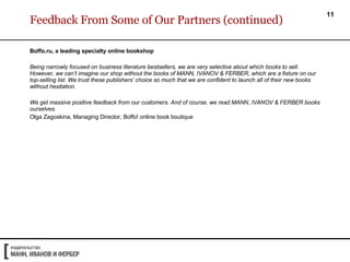 Feedback From Some of Our Partners (continued) Boffo.ru, a leading specialty online bookshop  Being narrowly focused on business literature bestsellers, we are very selective about which books to sell. However, we can’t imagine our shop without the books of MANN, IVANOV & FERBER, which are a fixture on our top-selling list. We trust these publishers’ choice so much that we are confident to launch all of their new books without hesitation.  We get massive positive feedback from our customers. And of course, we read MANN, IVANOV & FERBER books ourselves. Olga Zagoskina, Managing Director,  Boffo!  online book boutique 