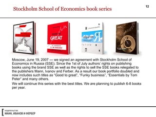Stockholm School of Economics book series Moscow, June 19, 2007 — we signed an agreement with Stockholm School of Economics in Russia (SSE). Since the 1st of July authors’ rights on publishing books using the brand SSE as well as the rights to sell the SSE books relegated to the publishers Mann, Ivanov and Ferber. As a result our book portfolio doubled and now includes such titles as “Good to great”, “Funky business”, “Essentials by Tom Peter” and many others. We will continue this series with the best titles. We are planning to publish 6-8 books per year. 