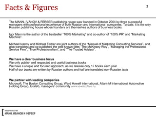The   MANN, IVANOV & FERBER publishing house was founded in October 2004 by three successful managers with professional experience of both Russian and international  companies. To date, it is the only Russian publishing house whose founders are themselves authors of business books.  Igor Mann is the author of the bestseller “100% Marketing” and co-author of “100% PR” and “Marketing Machine”.  Michael Ivanov and Michael Ferber are joint authors of the “Manual of Marketing Consulting Services”, and also translated and co-published the well-known titles “The McKinsey Way”, “Managing the Professional Service Firm”, “True Professionalism”, and “The Trusted Advisor”.  We have a clear business focus We only publish well respected and useful business books We have a unique and focused approach, as we release only 12 books each year  Half of our books are written by Russian authors and half are translated non-Russian texts We partner with leading companies  Microsoft, The Boston Consulting Group, Ward Howell International, Atlant-M International Automotive Holding Group, Uralsib, managers’ community  www.e-xecutive.ru   Facts & Figures 