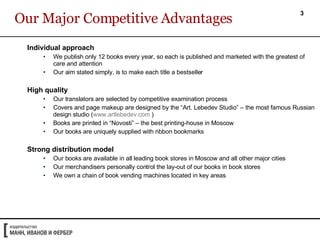 Our Major Competitive Advantages Individual approach  We publish only 12 books every year, so each is published and marketed with the greatest of care and attention Our aim stated simply, is to make each title a bestseller High quality Our translators are selected by competitive examination process Covers and page makeup are designed by the “Art. Lebedev Studio” – the most famous Russian design studio ( www.artlebedev.com  )  Books are printed in “Novosti” – the best printing-house in Moscow Our books are uniquely supplied with ribbon bookmarks Strong distribution model Our books are available in all leading book stores in Moscow and all other major cities Our merchandisers personally control the lay-out of our books in book stores  We own a chain of book vending machines located in key areas 