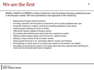 MANN, IVANOV & FERBER is without doubt the most innovative business publishing house in the Russian market. We have pioneered a new approach in the market by: Selling books through vending machines Providing customers with the option to subscribe for all our books published each year Personally meeting our readers, working as consulting assistants in book stores Holding regular meetings for all of our writers Offering the highest royalties to Russian authors Enumerating all published books (each book has a sequence number) Offering creative graphic design work from the Art. Lebedev Studio Utilizing a unique counter for all our books’ reviews Giving special discounts to our namesakes (Manns, Ivanovs and Ferbers) Personalizing our books (each of our books has a space for the readers’ own details) Accurately summarizing the content of our books (each book has a special index identifying for whom (and at what level) each book is targeted) We are the first 