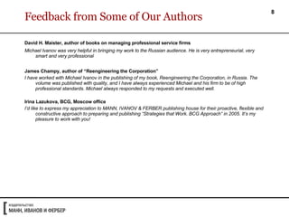 Feedback from Some of Our Authors David H. Maister, author of books on managing professional service firms   Michael Ivanov was very helpful in bringing my work to the Russian audience. He is very entrepreneurial, very smart and very professional James Champy, author of “Reengineering the Corporation” I have worked with Michael Ivanov in the publishing of my book, Reengineering the Corporation, in Russia. The volume was published with quality, and I have always experienced Michael and his firm to be of high professional standards. Michael always responded to my requests and executed well. Irina Lazukova, BCG, Moscow office I’d like to express my appreciation to MANN, IVANOV & FERBER publishing house for their proactive, flexible and constructive approach to preparing and publishing “Strategies that Work. BCG Approach” in 2005. It’s my pleasure to work with you!  