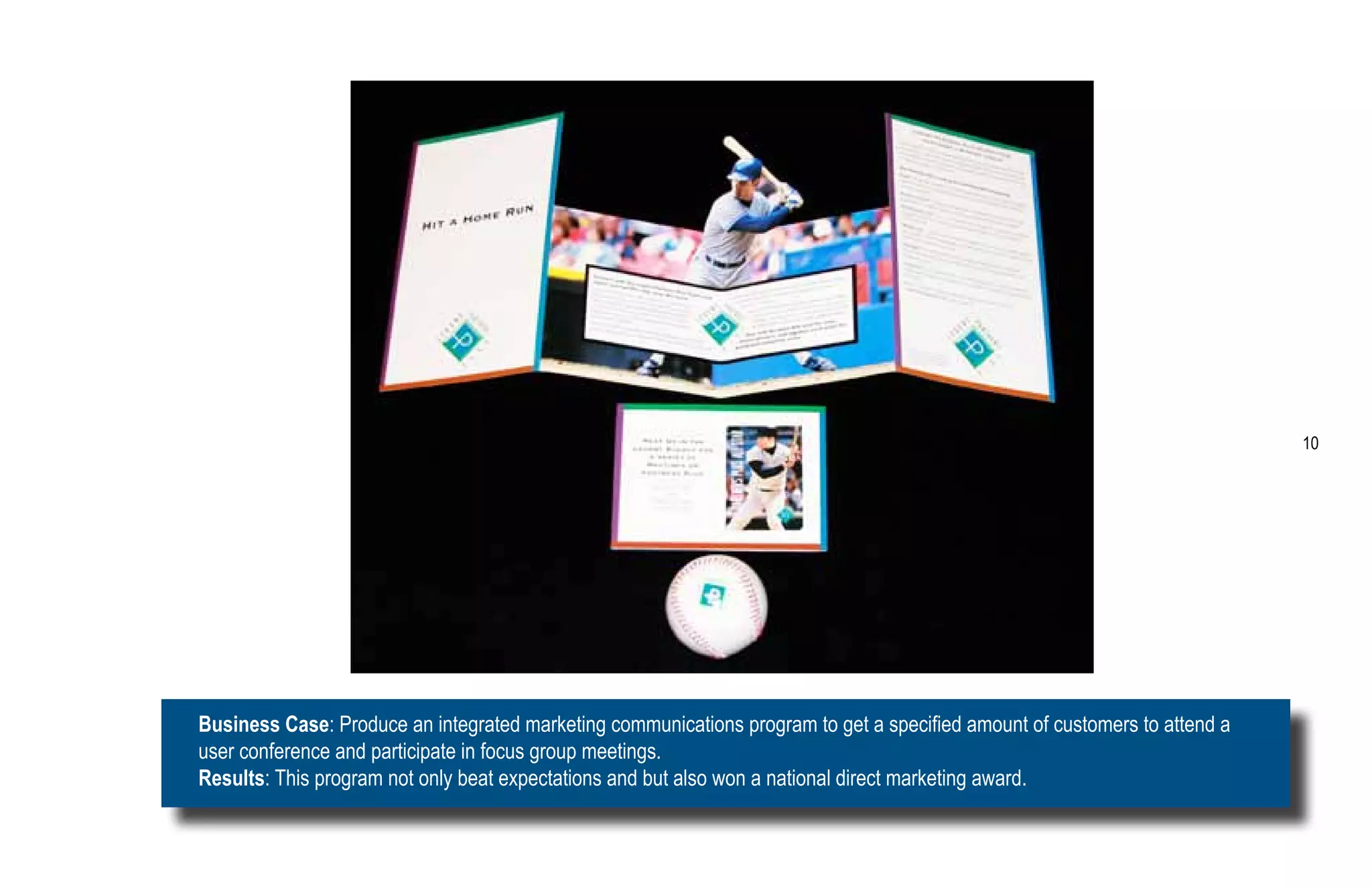 10




Business Case: Produce an integrated marketing communications program to get a specified amount of customers to attend a
user conference and participate in focus group meetings.
Results: This program not only beat expectations and but also won a national direct marketing award.
 