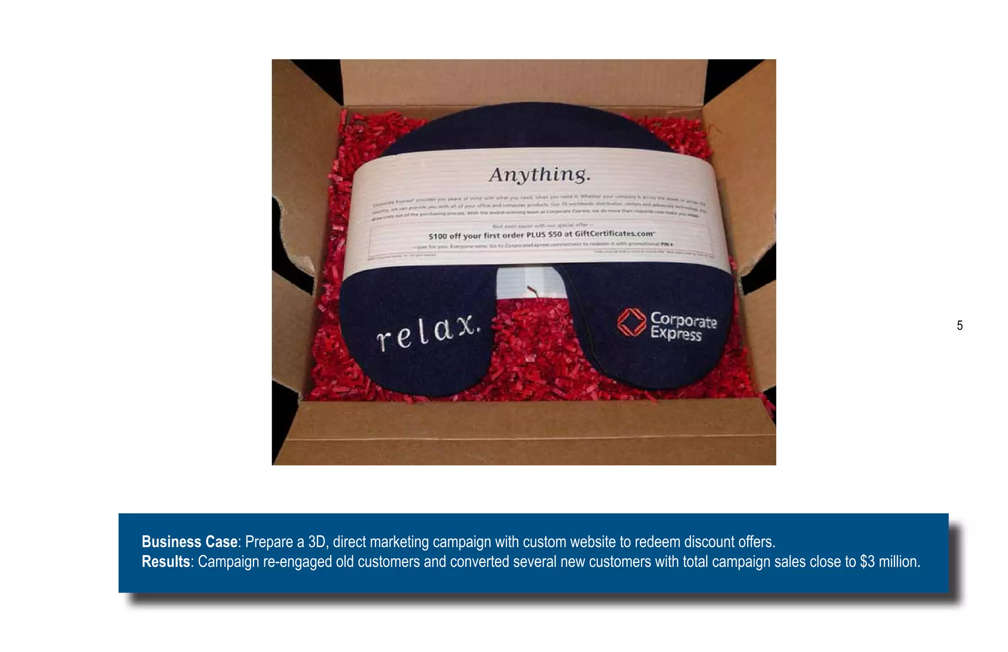 5




Business Case: Prepare a 3D, direct marketing campaign with custom website to redeem discount offers.
Results: Campaign re-engaged old customers and converted several new customers with total campaign sales close to $3 million.
 