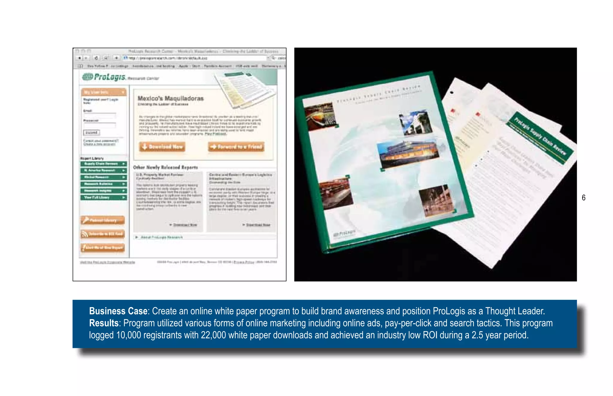 6




Business Case: Create an online white paper program to build brand awareness and position ProLogis as a Thought Leader.
Results: Program utilized various forms of online marketing including online ads, pay-per-click and search tactics. This program
logged 10,000 registrants with 22,000 white paper downloads and achieved an industry low ROI during a 2.5 year period.
 
