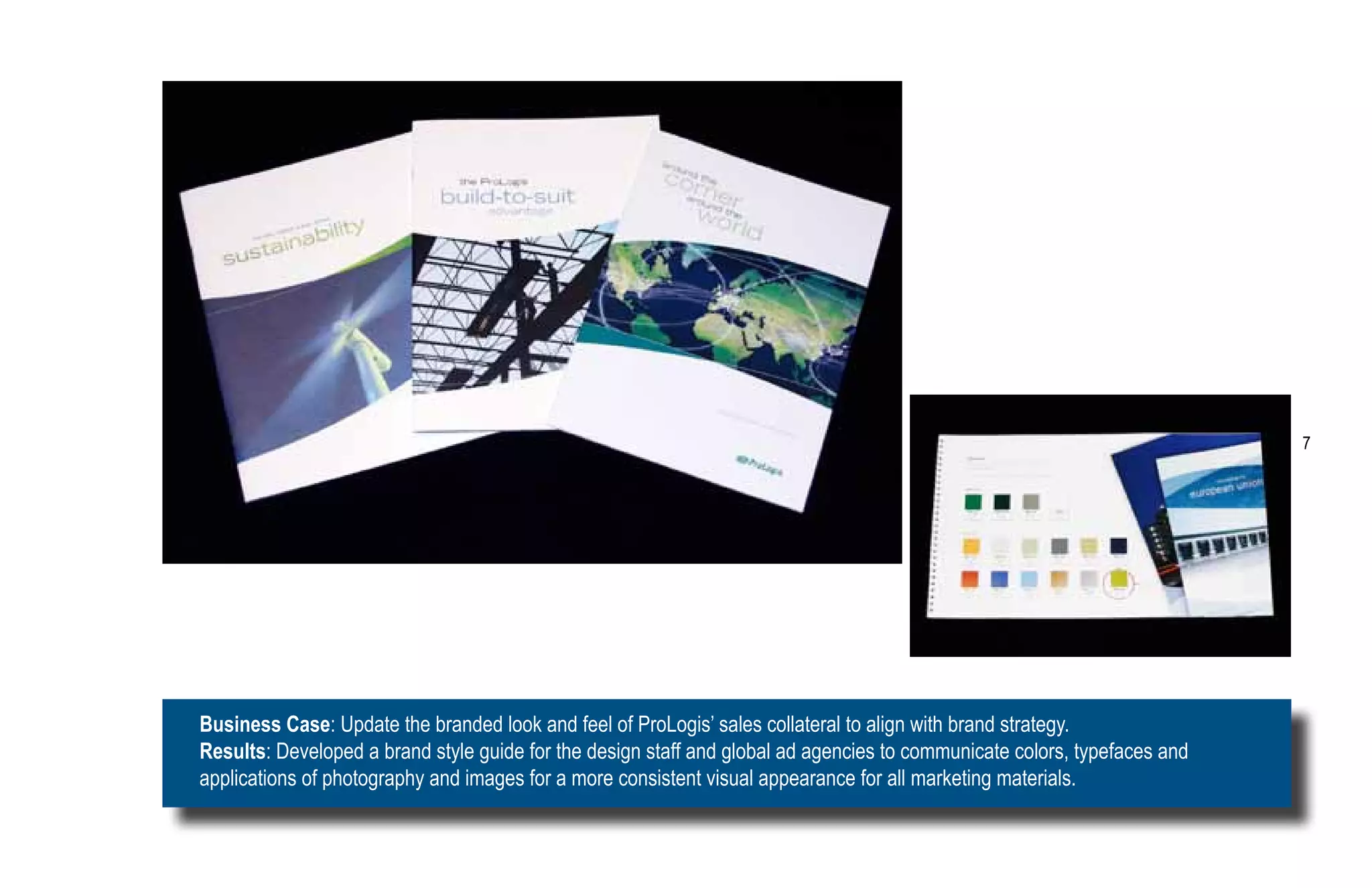 7




Business Case: Update the branded look and feel of ProLogis’ sales collateral to align with brand strategy.
Results: Developed a brand style guide for the design staff and global ad agencies to communicate colors, typefaces and
applications of photography and images for a more consistent visual appearance for all marketing materials.
 