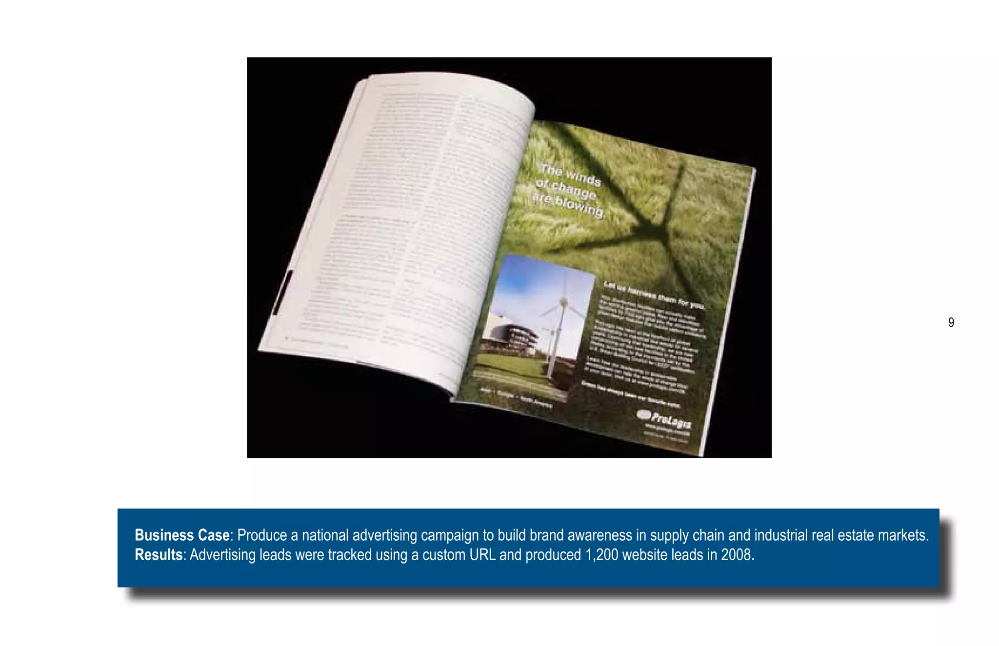 9




Business Case: Produce a national advertising campaign to build brand awareness in supply chain and industrial real estate markets.
Results: Advertising leads were tracked using a custom URL and produced 1,200 website leads in 2008.
 