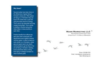 Why Geese?

Several studies have been done on
the efficiencies of geese flying in
formation verses solo. When geese
are flying in a V-formation they can
travel 70% further than a solo bird
using the same amount of energy.
This is due to the downdraft and drag
created during flight. This is similar
to drafting in bicycle racing when
riders follow in close proximity to
each other.                                                                     12
                                         Mann Marketing LLC
                                             Blending Strategy and
Positive benefits from efficiencies       Creativity to Build Brands
take place when employees and
departments work together towards
common goals. In order for teams to
work similar to a V-formation, strate-
gies and goals need to be clearly
communicated to get the flock in the
air and flying in formation. Building
brand awareness takes a strong
flock flying in strategic formation to
                                                          Phone: 303-666-7203
reach business goals.                        Email: vmann@mann-marketing.com
                                                          Mann-Marketing.com
 