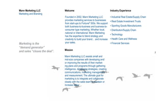 Mann Marketing LLC             Welcome                                         Industry Experience
Marketing and Branding
                               Founded in 2002, Mann Marketing LLC             • Industrial Real Estate/Supply Chain
                               provides marketing services to businesses       • Real Estate Investment Trusts
                               from start-ups to Fortune® 500s. We support
                               both business-to-business and business-to-      • Sporting Goods Manufacturers
                               consumer type marketing. Whether local,         • Distribution/Supply Chain
                               national or international, Mann Marketing
                                                                               • Technology
                               has the expertise to blend strategy and
                               creativity to build your brand… and increase    • Health Care and Wellness
Marketing is the               your sales.                                     • Financial Services
“demand generator”
                               Mission
and sales “closes the deal”.                                                                                           2
                               Mann Marketing LLC assists small and
                               mid-size companies with developing and/
                               or improving the results of their market-
                               ing plans and programs through gathering
                               intelligence, developing strategies, creating
                               communications, marketing management
                               and measurement. The ultimate goal for
                               marketing is to integrate and collaborate
                               closely with the sales team to maintain or
                               increase sales.
 
