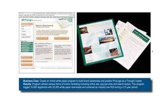 6




Business Case: Create an online white paper program to build brand awareness and position ProLogis as a Thought Leader.
Results: Program utilized various forms of online marketing including online ads, pay-per-click and search tactics. This program
logged 10,000 registrants with 22,000 white paper downloads and achieved an industry low ROI during a 2.5 year period.
 
