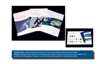7




Business Case: Update the branded look and feel of ProLogis’ sales collateral to align with brand strategy.
Results: Developed a brand style guide for the design staff and global ad agencies to communicate colors, typefaces and
applications of photography and images for a more consistent visual appearance for all marketing materials.
 