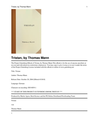 Tristan, by Thomas Mann                                                                                      1




Tristan, by Thomas Mann
The Project Gutenberg EBook of Tristan, by Thomas Mann This eBook is for the use of anyone anywhere at
no cost and with almost no restrictions whatsoever. You may copy it, give it away or re-use it under the terms
of the Project Gutenberg License included with this eBook or online at www.gutenberg.net

Title: Tristan

Author: Thomas Mann

Release Date: October 20, 2004 [EBook #13810]

Language: German

Character set encoding: ISO-8859-1

*** START OF THIS PROJECT GUTENBERG EBOOK TRISTAN ***

Produced by Martin Agren, Brett Koonce and the PG Online Distributed Proofreading Team.

Tristan

von

Thomas Mann

1
 