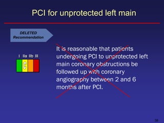 PCI for unprotected left main

   DELETED
Recommendation


                  It is reasonable that patients
  I IIa IIb III   undergoing PCI to unprotected left
                  main coronary obstructions be
                  followed up with coronary
                  angiography between 2 and 6
                  months after PCI.




                                                       38
 