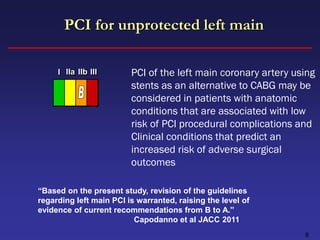 PCI for unprotected left main

     I IIa IIb III       PCI of the left main coronary artery using
                         stents as an alternative to CABG may be
                         considered in patients with anatomic
                         conditions that are associated with low
                         risk of PCI procedural complications and
                         Clinical conditions that predict an
                         increased risk of adverse surgical
                         outcomes

“Based on the present study, revision of the guidelines
regarding left main PCI is warranted, raising the level of
evidence of current recommendations from B to A.”
                          Capodanno et al JACC 2011
                                                                8
 