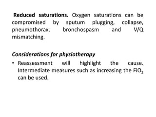 Reduced saturations. Oxygen saturations can be
compromised by sputum plugging, collapse,
pneumothorax, bronchospasm and V/Q
mismatching.
Considerations for physiotherapy
• Reassessment will highlight the cause.
Intermediate measures such as increasing the FiO2
can be used.
 