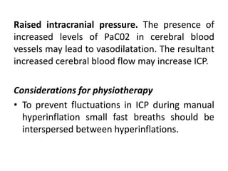 Raised intracranial pressure. The presence of
increased levels of PaC02 in cerebral blood
vessels may lead to vasodilatation. The resultant
increased cerebral blood flow may increase ICP.
Considerations for physiotherapy
• To prevent fluctuations in ICP during manual
hyperinflation small fast breaths should be
interspersed between hyperinflations.
 