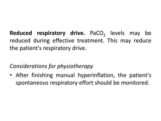 Reduced respiratory drive. PaCO2 levels may be
reduced during effective treatment. This may reduce
the patient's respiratory drive.
Considerations for physiotherapy
• After finishing manual hyperinflation, the patient's
spontaneous respiratory effort should be monitored.
 