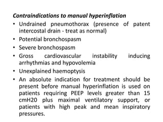 Contraindications to manual hyperinflation
• Undrained pneumothorax (presence of patent
intercostal drain - treat as normal)
• Potential bronchospasm
• Severe bronchospasm
• Gross cardiovascular instability inducing
arrhythmias and hypovolemia
• Unexplained haemoptysis
• An absolute indication for treatment should be
present before manual hyperinflation is used on
patients requiring PEEP levels greater than 15
cmH20 plus maximal ventilatory support, or
patients with high peak and mean inspiratory
pressures.
 