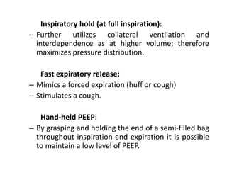 Inspiratory hold (at full inspiration):
– Further utilizes collateral ventilation and
interdependence as at higher volume; therefore
maximizes pressure distribution.
Fast expiratory release:
– Mimics a forced expiration (huff or cough)
– Stimulates a cough.
Hand-held PEEP:
– By grasping and holding the end of a semi-filled bag
throughout inspiration and expiration it is possible
to maintain a low level of PEEP.
 