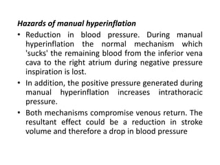 Hazards of manual hyperinflation
• Reduction in blood pressure. During manual
hyperinflation the normal mechanism which
'sucks' the remaining blood from the inferior vena
cava to the right atrium during negative pressure
inspiration is lost.
• In addition, the positive pressure generated during
manual hyperinflation increases intrathoracic
pressure.
• Both mechanisms compromise venous return. The
resultant effect could be a reduction in stroke
volume and therefore a drop in blood pressure
 