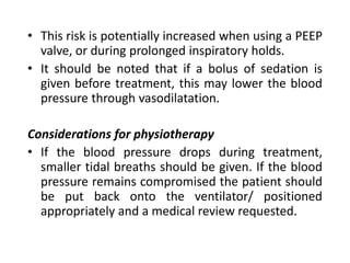 • This risk is potentially increased when using a PEEP
valve, or during prolonged inspiratory holds.
• It should be noted that if a bolus of sedation is
given before treatment, this may lower the blood
pressure through vasodilatation.
Considerations for physiotherapy
• If the blood pressure drops during treatment,
smaller tidal breaths should be given. If the blood
pressure remains compromised the patient should
be put back onto the ventilator/ positioned
appropriately and a medical review requested.
 