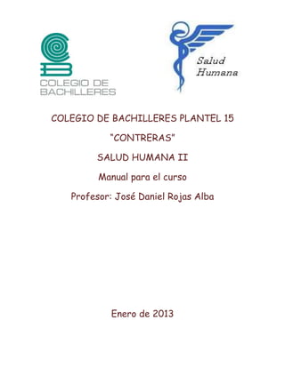 COLEGIO DE BACHILLERES PLANTEL 15

           “CONTRERAS”

        SALUD HUMANA II

         Manual para el curso

   Profesor: José Daniel Rojas Alba




           Enero de 2013
 