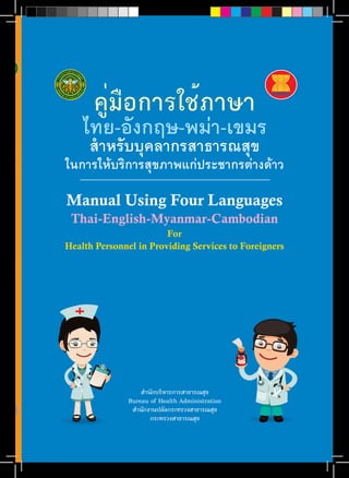 คู่มือการใช้ภาษา 
ไทย-อังกฤษ-พม่า-เขมร 
สำ�หรับบุคลากรสาธารณสุข 
ในการให้บริการสุขภาพแก่ประชากรต่างด้าว 
Manual Using Four Languages 
Thai-English-Myanmar-Cambodian 
For 
Health Personnel in Providing Services to Foreigners 
สำTนักบริหารการสาธารณสุข 
Bureau of Health Administration 
สำTนักงานปลัดกระทรวงสาธารณสุข 
กระทรวงสาธารณสุข 
คู่มือการใช้ภาษาไทย-อังกฤษ-พม่า-เขมร สำ�หรับบุคลากรสาธารณสุขในการให้บริการสุขภาพแก่ประชากรต่างด้าว 
Manual Using Four Languages Thai-English-Burma-Cambodian For Health Personnel in Providing Services to Foreigners 
 