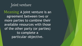 Joint venture
Meaning A joint venture is an
agreement between two or
more parties to combine their
available resources with those
of the other party (or parties)
to complete a
particular objective.
 