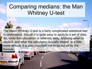 Comparing medians: the Man Whitney U-test The Mann Whitney U-test is a fairly complicated statistical test to understand, though it is quite easy to apply to a set of data. So, while the calculation is relatively easy, knowing when to apply it, and what the calculation actually means, is a little more difficult. It is also important not to be put off by the formula. 