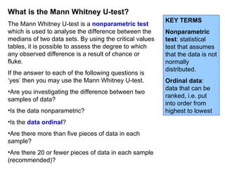 What is the Mann Whitney U-test? The Mann Whitney U-test is a  nonparametric test   which is used to analyse the difference between the medians of two data sets. By using the critical values tables, it is possible to assess the degree to which any observed difference is a result of chance or fluke. If the answer to each of the following questions is ‘yes’ then you may use the Mann Whitney U-test. Are you investigating the difference between two samples of data? Is the data nonparametric? Is the  data ordinal ? Are there more than five pieces of data in each sample? Are there 20 or fewer pieces of data in each sample (recommended)? KEY TERMS Nonparametric test : statistical test that assumes that the data is not normally distributed. Ordinal data : data that can be ranked, i.e. put into order from highest to lowest 